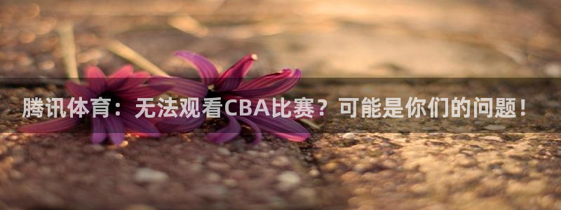 球神直播官网：腾讯体育：无法观看CBA比赛？可能是你们的问题！