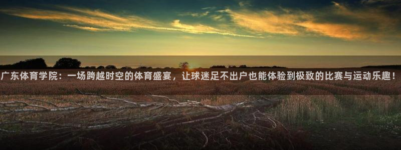 qszb球神直播首页：广东体育学院：一场跨越时空的体育盛宴，让球迷足不出户也能体验到极致的比赛与运动乐趣！